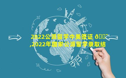 2022公派留学中美签证 🐯 ,2022年国家公派留学录取结果